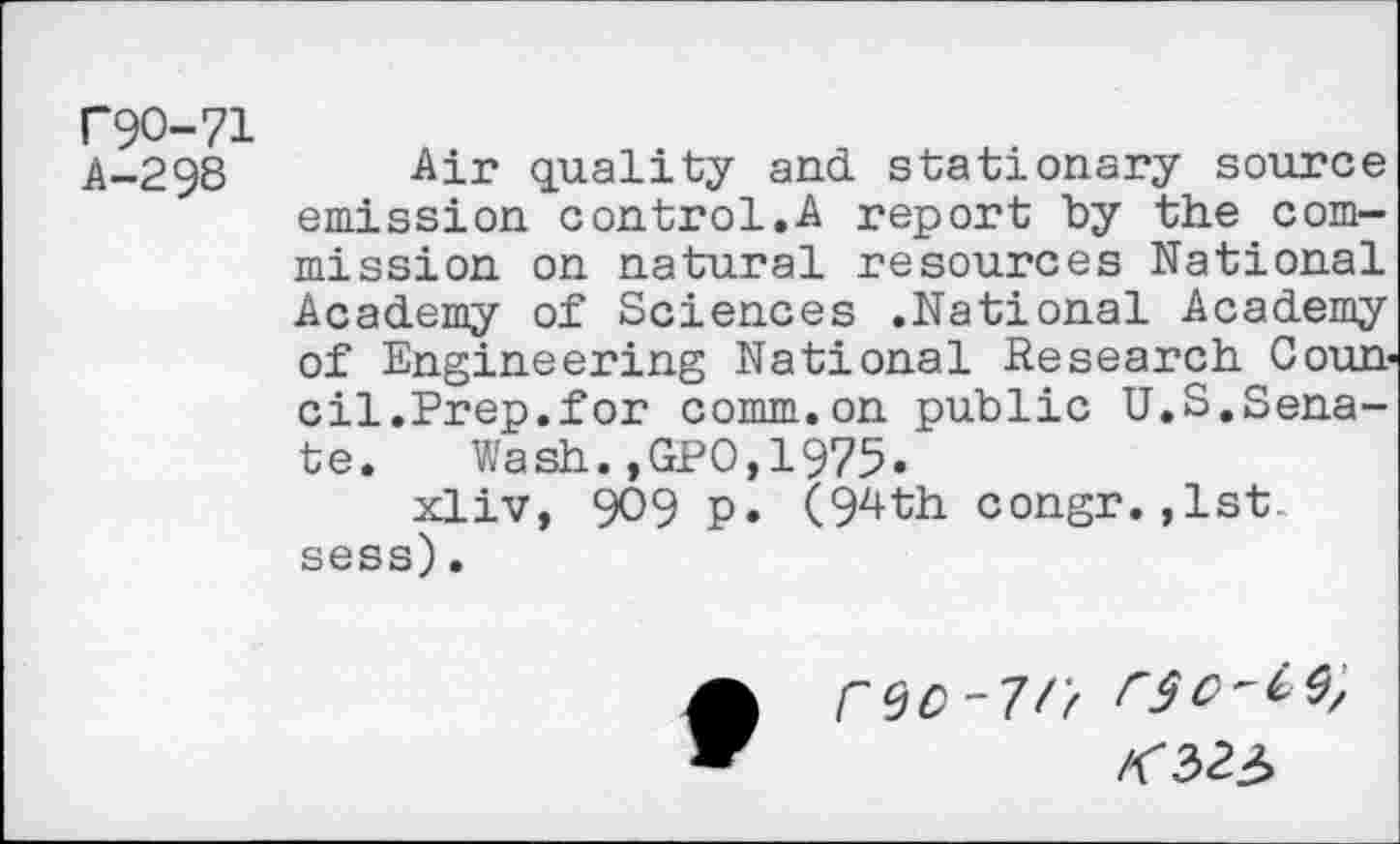 ﻿P9O-71
A-298 Air quality and stationary source emission control.A report by the commission on natural resources National Academy of Sciences .National Academy of Engineering National Research Council.Prep.for comm.on public U.S.Senate. Wash.,GPO,1975.
xliv, 909 p. (94th congr. ,1st.. sess).
("QC - 7f 'f